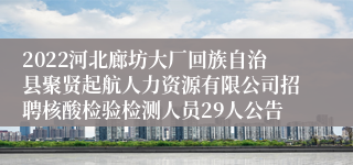 2022河北廊坊大厂回族自治县聚贤起航人力资源有限公司招聘核酸检验检测人员29人公告