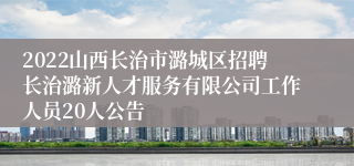 2022山西长治市潞城区招聘长治潞新人才服务有限公司工作人员20人公告