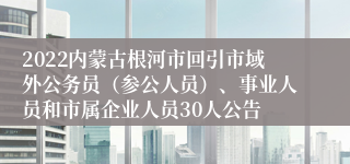 2022内蒙古根河市回引市域外公务员（参公人员）、事业人员和市属企业人员30人公告
