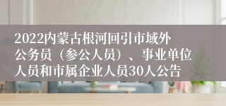 2022内蒙古根河回引市域外公务员（参公人员）、事业单位人员和市属企业人员30人公告