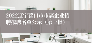 2022辽宁营口市市属企业招聘拟聘名单公示（第一批）