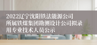 2022辽宁沈阳铁法能源公司所属铁煤集团勘测设计公司拟录用专业技术人员公示