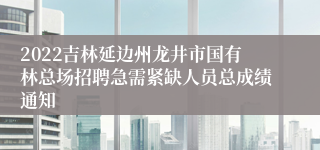 2022吉林延边州龙井市国有林总场招聘急需紧缺人员总成绩通知