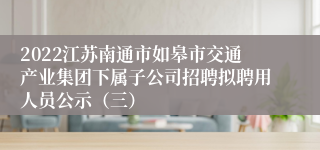2022江苏南通市如皋市交通产业集团下属子公司招聘拟聘用人员公示（三）