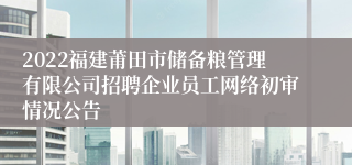 2022福建莆田市储备粮管理有限公司招聘企业员工网络初审情况公告