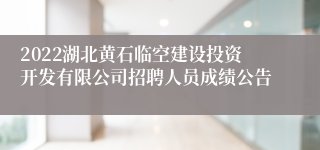 2022湖北黄石临空建设投资开发有限公司招聘人员成绩公告