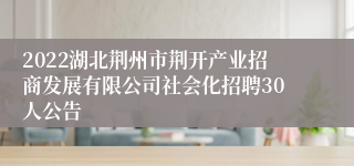 2022湖北荆州市荆开产业招商发展有限公司社会化招聘30人公告