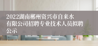 2022湖南郴州资兴市自来水有限公司招聘专业技术人员拟聘公示
