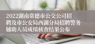 2022湖南常德市公交公司招聘及市公安局西湖分局招聘警务辅助人员成绩核查结果公布