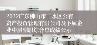 2022广东佛山市三水区公有资产投资管理有限公司及下属企业中层副职综合总成绩公示