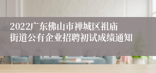 2022广东佛山市禅城区祖庙街道公有企业招聘初试成绩通知