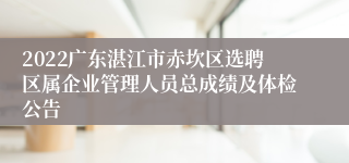 2022广东湛江市赤坎区选聘区属企业管理人员总成绩及体检公告