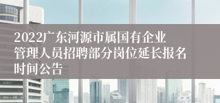 2022广东河源市属国有企业管理人员招聘部分岗位延长报名时间公告