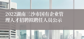 2022湖南三沙市国有企业管理人才招聘拟聘任人员公示