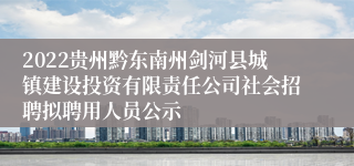 2022贵州黔东南州剑河县城镇建设投资有限责任公司社会招聘拟聘用人员公示