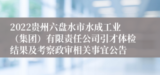 2022贵州六盘水市水成工业（集团）有限责任公司引才体检结果及考察政审相关事宜公告