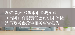 2022贵州六盘水市金鸿实业（集团）有限责任公司引才体检结果及考察政审相关事宜公告