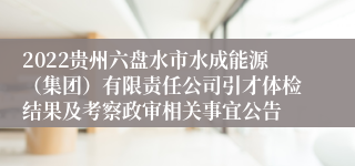 2022贵州六盘水市水成能源（集团）有限责任公司引才体检结果及考察政审相关事宜公告