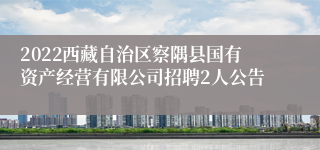 2022西藏自治区察隅县国有资产经营有限公司招聘2人公告