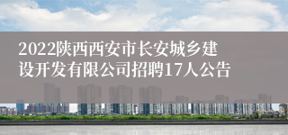 2022陕西西安市长安城乡建设开发有限公司招聘17人公告