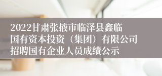 2022甘肃张掖市临泽县鑫临国有资本投资（集团）有限公司招聘国有企业人员成绩公示