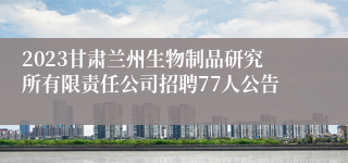 2023甘肃兰州生物制品研究所有限责任公司招聘77人公告