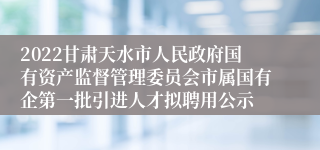 2022甘肃天水市人民政府国有资产监督管理委员会市属国有企第一批引进人才拟聘用公示