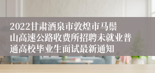 2022甘肃酒泉市敦煌市马鬃山高速公路收费所招聘未就业普通高校毕业生面试最新通知