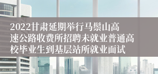 2022甘肃延期举行马鬃山高速公路收费所招聘未就业普通高校毕业生到基层站所就业面试