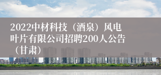 2022中材科技（酒泉）风电叶片有限公司招聘200人公告（甘肃）