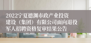 2022宁夏德渊市政产业投资建设（集团）有限公司面向退役军人招聘资格复审结果公告