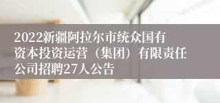 2022新疆阿拉尔市统众国有资本投资运营（集团）有限责任公司招聘27人公告