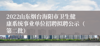2022山东烟台海阳市卫生健康系统事业单位招聘拟聘公示（第二批）