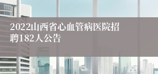 2022山西省心血管病医院招聘182人公告