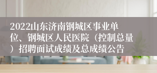 2022山东济南钢城区事业单位、钢城区人民医院（控制总量）招聘面试成绩及总成绩公告