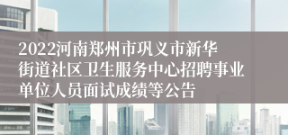 2022河南郑州市巩义市新华街道社区卫生服务中心招聘事业单位人员面试成绩等公告