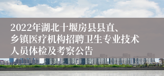 2022年湖北十堰房县县直、乡镇医疗机构招聘卫生专业技术人员体检及考察公告