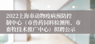 2022上海市动物疫病预防控制中心（市兽药饲料检测所、市畜牧技术推广中心）拟聘公示