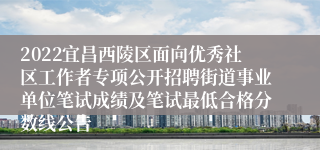 2022宜昌西陵区面向优秀社区工作者专项公开招聘街道事业单位笔试成绩及笔试最低合格分数线公告