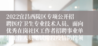 2022宜昌西陵区专项公开招聘医疗卫生专业技术人员、面向优秀在岗社区工作者招聘事业单位工作人员笔试阶段疫情防控须知