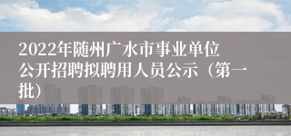 2022年随州广水市事业单位公开招聘拟聘用人员公示(第一批)