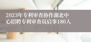 2023年专利审查协作湖北中心招聘专利审查员启事180人