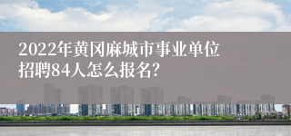 2022年黄冈麻城市事业单位招聘84人怎么报名？
