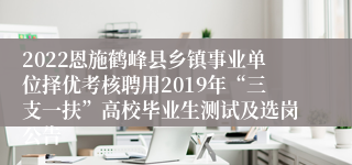 2022恩施鹤峰县乡镇事业单位择优考核聘用2019年“三支一扶”高校毕业生测试及选岗公告