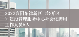 2022襄阳东津新区（经开区）建设管理服务中心社会化聘用工作人员6人