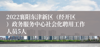 2022襄阳东津新区（经开区）政务服务中心社会化聘用工作人员5人