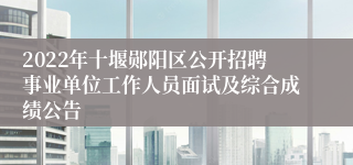 2022年十堰郧阳区公开招聘事业单位工作人员面试及综合成绩公告