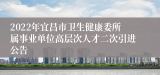 2022年宜昌市卫生健康委所属事业单位高层次人才二次引进公告