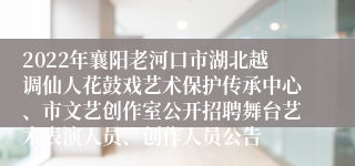 2022年襄阳老河口市湖北越调仙人花鼓戏艺术保护传承中心、市文艺创作室公开招聘舞台艺术表演人员、创作人员公告