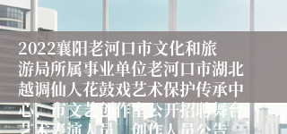 2022襄阳老河口市文化和旅游局所属事业单位老河口市湖北越调仙人花鼓戏艺术保护传承中心、市文艺创作室公开招聘舞台艺术表演人员、创作人员公告